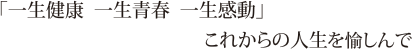 「一生健康　一生青春　一生感動」これからの自分を愉しんで